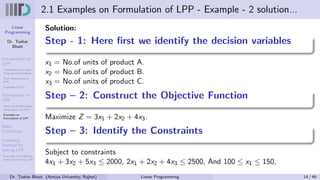 Linear
Programming
Dr. Tushar
Bhatt
Introduction to
LPP
Components of Linear
Programming Problem
Basic Assumption in
LPP
Examples of LPP
Formulation of
LPP
Steps for Mathematical
Formulation of LPP’s
Examples on
Formulation of LPP
Basic
Definitions
Graphical
Method for
solving LPP
Examples on Graphical
method for solving LPP
2.1 Examples on Formulation of LPP - Example - 2 solution...
Solution:
Step - 1: Here first we identify the decision variables
x1 = No.of units of product A.
x2 = No.of units of product B.
x3 = No.of units of product C.
Step – 2: Construct the Objective Function
Maximize Z = 3x1 + 2x2 + 4x3.
Step – 3: Identify the Constraints
Subject to constraints
4x1 + 3x2 + 5x3 ≤ 2000, 2x1 + 2x2 + 4x3 ≤ 2500, And 100 ≤ x1 ≤ 150,
Dr. Tushar Bhatt (Atmiya University, Rajkot) Linear Programming 14 / 49
 
