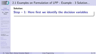 Linear
Programming
Dr. Tushar
Bhatt
Introduction to
LPP
Components of Linear
Programming Problem
Basic Assumption in
LPP
Examples of LPP
Formulation of
LPP
Steps for Mathematical
Formulation of LPP’s
Examples on
Formulation of LPP
Basic
Definitions
Graphical
Method for
solving LPP
Examples on Graphical
method for solving LPP
2.1 Examples on Formulation of LPP - Example - 3 Solution...
Solution:
Step – 1: Here first we identify the decision variables
Dr. Tushar Bhatt (Atmiya University, Rajkot) Linear Programming 16 / 49
 