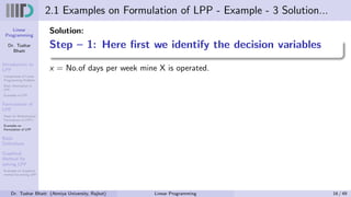 Linear
Programming
Dr. Tushar
Bhatt
Introduction to
LPP
Components of Linear
Programming Problem
Basic Assumption in
LPP
Examples of LPP
Formulation of
LPP
Steps for Mathematical
Formulation of LPP’s
Examples on
Formulation of LPP
Basic
Definitions
Graphical
Method for
solving LPP
Examples on Graphical
method for solving LPP
2.1 Examples on Formulation of LPP - Example - 3 Solution...
Solution:
Step – 1: Here first we identify the decision variables
x = No.of days per week mine X is operated.
Dr. Tushar Bhatt (Atmiya University, Rajkot) Linear Programming 16 / 49
 