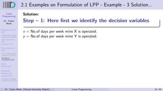 Linear
Programming
Dr. Tushar
Bhatt
Introduction to
LPP
Components of Linear
Programming Problem
Basic Assumption in
LPP
Examples of LPP
Formulation of
LPP
Steps for Mathematical
Formulation of LPP’s
Examples on
Formulation of LPP
Basic
Definitions
Graphical
Method for
solving LPP
Examples on Graphical
method for solving LPP
2.1 Examples on Formulation of LPP - Example - 3 Solution...
Solution:
Step – 1: Here first we identify the decision variables
x = No.of days per week mine X is operated.
y = No.of days per week mine Y is operated.
Dr. Tushar Bhatt (Atmiya University, Rajkot) Linear Programming 16 / 49
 