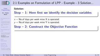 Linear
Programming
Dr. Tushar
Bhatt
Introduction to
LPP
Components of Linear
Programming Problem
Basic Assumption in
LPP
Examples of LPP
Formulation of
LPP
Steps for Mathematical
Formulation of LPP’s
Examples on
Formulation of LPP
Basic
Definitions
Graphical
Method for
solving LPP
Examples on Graphical
method for solving LPP
2.1 Examples on Formulation of LPP - Example - 3 Solution...
Solution:
Step – 1: Here first we identify the decision variables
x = No.of days per week mine X is operated.
y = No.of days per week mine Y is operated.
Step – 2: Construct the Objective Function
Dr. Tushar Bhatt (Atmiya University, Rajkot) Linear Programming 16 / 49
 