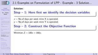 Linear
Programming
Dr. Tushar
Bhatt
Introduction to
LPP
Components of Linear
Programming Problem
Basic Assumption in
LPP
Examples of LPP
Formulation of
LPP
Steps for Mathematical
Formulation of LPP’s
Examples on
Formulation of LPP
Basic
Definitions
Graphical
Method for
solving LPP
Examples on Graphical
method for solving LPP
2.1 Examples on Formulation of LPP - Example - 3 Solution...
Solution:
Step – 1: Here first we identify the decision variables
x = No.of days per week mine X is operated.
y = No.of days per week mine Y is operated.
Step – 2: Construct the Objective Function
Minimize Z = 180x + 160y.
Dr. Tushar Bhatt (Atmiya University, Rajkot) Linear Programming 16 / 49
 