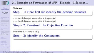 Linear
Programming
Dr. Tushar
Bhatt
Introduction to
LPP
Components of Linear
Programming Problem
Basic Assumption in
LPP
Examples of LPP
Formulation of
LPP
Steps for Mathematical
Formulation of LPP’s
Examples on
Formulation of LPP
Basic
Definitions
Graphical
Method for
solving LPP
Examples on Graphical
method for solving LPP
2.1 Examples on Formulation of LPP - Example - 3 Solution...
Solution:
Step – 1: Here first we identify the decision variables
x = No.of days per week mine X is operated.
y = No.of days per week mine Y is operated.
Step – 2: Construct the Objective Function
Minimize Z = 180x + 160y.
Step – 3: Identify the Constraints
Dr. Tushar Bhatt (Atmiya University, Rajkot) Linear Programming 16 / 49
 