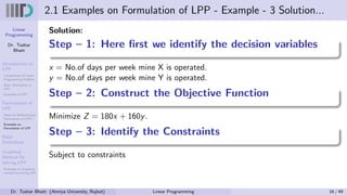 Linear
Programming
Dr. Tushar
Bhatt
Introduction to
LPP
Components of Linear
Programming Problem
Basic Assumption in
LPP
Examples of LPP
Formulation of
LPP
Steps for Mathematical
Formulation of LPP’s
Examples on
Formulation of LPP
Basic
Definitions
Graphical
Method for
solving LPP
Examples on Graphical
method for solving LPP
2.1 Examples on Formulation of LPP - Example - 3 Solution...
Solution:
Step – 1: Here first we identify the decision variables
x = No.of days per week mine X is operated.
y = No.of days per week mine Y is operated.
Step – 2: Construct the Objective Function
Minimize Z = 180x + 160y.
Step – 3: Identify the Constraints
Subject to constraints
Dr. Tushar Bhatt (Atmiya University, Rajkot) Linear Programming 16 / 49
 