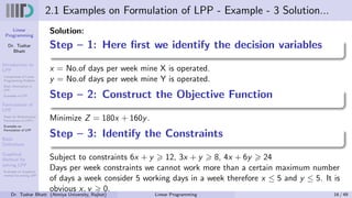 Linear
Programming
Dr. Tushar
Bhatt
Introduction to
LPP
Components of Linear
Programming Problem
Basic Assumption in
LPP
Examples of LPP
Formulation of
LPP
Steps for Mathematical
Formulation of LPP’s
Examples on
Formulation of LPP
Basic
Definitions
Graphical
Method for
solving LPP
Examples on Graphical
method for solving LPP
2.1 Examples on Formulation of LPP - Example - 3 Solution...
Solution:
Step – 1: Here first we identify the decision variables
x = No.of days per week mine X is operated.
y = No.of days per week mine Y is operated.
Step – 2: Construct the Objective Function
Minimize Z = 180x + 160y.
Step – 3: Identify the Constraints
Subject to constraints 6x + y ⩾ 12, 3x + y ⩾ 8, 4x + 6y ⩾ 24
Days per week constraints we cannot work more than a certain maximum number
of days a week consider 5 working days in a week therefore x ≤ 5 and y ≤ 5. It is
obvious x, y ⩾ 0.
Dr. Tushar Bhatt (Atmiya University, Rajkot) Linear Programming 16 / 49
 