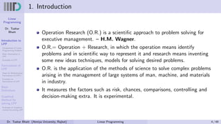 Linear
Programming
Dr. Tushar
Bhatt
Introduction to
LPP
Components of Linear
Programming Problem
Basic Assumption in
LPP
Examples of LPP
Formulation of
LPP
Steps for Mathematical
Formulation of LPP’s
Examples on
Formulation of LPP
Basic
Definitions
Graphical
Method for
solving LPP
Examples on Graphical
method for solving LPP
1. Introduction
Operation Research (O.R.) is a scientific approach to problem solving for
executive management. – H.M. Wagner.
O.R.= Operation + Research, in which the operation means identify
problems and in scientific way to represent it and research means inventing
some new ideas techniques, models for solving desired problems.
O.R. is the application of the methods of science to solve complex problems
arising in the management of large systems of man, machine, and materials
in industry.
It measures the factors such as risk, chances, comparisons, controlling and
decision-making extra. It is experimental.
Dr. Tushar Bhatt (Atmiya University, Rajkot) Linear Programming 4 / 49
 