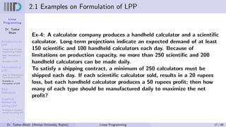 Linear
Programming
Dr. Tushar
Bhatt
Introduction to
LPP
Components of Linear
Programming Problem
Basic Assumption in
LPP
Examples of LPP
Formulation of
LPP
Steps for Mathematical
Formulation of LPP’s
Examples on
Formulation of LPP
Basic
Definitions
Graphical
Method for
solving LPP
Examples on Graphical
method for solving LPP
2.1 Examples on Formulation of LPP
Ex-4: A calculator company produces a handheld calculator and a scientific
calculator. Long-term projections indicate an expected demand of at least
150 scientific and 100 handheld calculators each day. Because of
limitations on production capacity, no more than 250 scientific and 200
handheld calculators can be made daily.
To satisfy a shipping contract, a minimum of 250 calculators must be
shipped each day. If each scientific calculator sold, results in a 20 rupees
loss, but each handheld calculator produces a 50 rupees profit; then how
many of each type should be manufactured daily to maximize the net
profit?
Dr. Tushar Bhatt (Atmiya University, Rajkot) Linear Programming 17 / 49
 