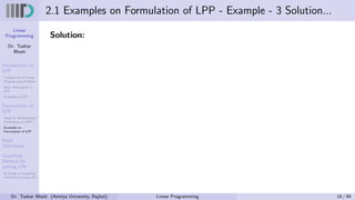 Linear
Programming
Dr. Tushar
Bhatt
Introduction to
LPP
Components of Linear
Programming Problem
Basic Assumption in
LPP
Examples of LPP
Formulation of
LPP
Steps for Mathematical
Formulation of LPP’s
Examples on
Formulation of LPP
Basic
Definitions
Graphical
Method for
solving LPP
Examples on Graphical
method for solving LPP
2.1 Examples on Formulation of LPP - Example - 3 Solution...
Solution:
Dr. Tushar Bhatt (Atmiya University, Rajkot) Linear Programming 18 / 49
 