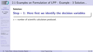 Linear
Programming
Dr. Tushar
Bhatt
Introduction to
LPP
Components of Linear
Programming Problem
Basic Assumption in
LPP
Examples of LPP
Formulation of
LPP
Steps for Mathematical
Formulation of LPP’s
Examples on
Formulation of LPP
Basic
Definitions
Graphical
Method for
solving LPP
Examples on Graphical
method for solving LPP
2.1 Examples on Formulation of LPP - Example - 3 Solution...
Solution:
Step – 1: Here first we identify the decision variables
x = number of scientific calculators produced.
Dr. Tushar Bhatt (Atmiya University, Rajkot) Linear Programming 18 / 49
 
