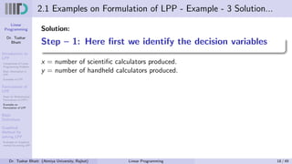 Linear
Programming
Dr. Tushar
Bhatt
Introduction to
LPP
Components of Linear
Programming Problem
Basic Assumption in
LPP
Examples of LPP
Formulation of
LPP
Steps for Mathematical
Formulation of LPP’s
Examples on
Formulation of LPP
Basic
Definitions
Graphical
Method for
solving LPP
Examples on Graphical
method for solving LPP
2.1 Examples on Formulation of LPP - Example - 3 Solution...
Solution:
Step – 1: Here first we identify the decision variables
x = number of scientific calculators produced.
y = number of handheld calculators produced.
Dr. Tushar Bhatt (Atmiya University, Rajkot) Linear Programming 18 / 49
 