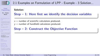 Linear
Programming
Dr. Tushar
Bhatt
Introduction to
LPP
Components of Linear
Programming Problem
Basic Assumption in
LPP
Examples of LPP
Formulation of
LPP
Steps for Mathematical
Formulation of LPP’s
Examples on
Formulation of LPP
Basic
Definitions
Graphical
Method for
solving LPP
Examples on Graphical
method for solving LPP
2.1 Examples on Formulation of LPP - Example - 3 Solution...
Solution:
Step – 1: Here first we identify the decision variables
x = number of scientific calculators produced.
y = number of handheld calculators produced.
Step – 2: Construct the Objective Function
Dr. Tushar Bhatt (Atmiya University, Rajkot) Linear Programming 18 / 49
 