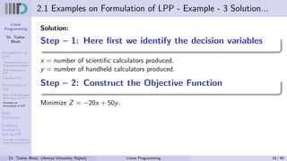 Linear
Programming
Dr. Tushar
Bhatt
Introduction to
LPP
Components of Linear
Programming Problem
Basic Assumption in
LPP
Examples of LPP
Formulation of
LPP
Steps for Mathematical
Formulation of LPP’s
Examples on
Formulation of LPP
Basic
Definitions
Graphical
Method for
solving LPP
Examples on Graphical
method for solving LPP
2.1 Examples on Formulation of LPP - Example - 3 Solution...
Solution:
Step – 1: Here first we identify the decision variables
x = number of scientific calculators produced.
y = number of handheld calculators produced.
Step – 2: Construct the Objective Function
Minimize Z = −20x + 50y.
Dr. Tushar Bhatt (Atmiya University, Rajkot) Linear Programming 18 / 49
 