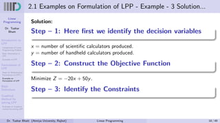 Linear
Programming
Dr. Tushar
Bhatt
Introduction to
LPP
Components of Linear
Programming Problem
Basic Assumption in
LPP
Examples of LPP
Formulation of
LPP
Steps for Mathematical
Formulation of LPP’s
Examples on
Formulation of LPP
Basic
Definitions
Graphical
Method for
solving LPP
Examples on Graphical
method for solving LPP
2.1 Examples on Formulation of LPP - Example - 3 Solution...
Solution:
Step – 1: Here first we identify the decision variables
x = number of scientific calculators produced.
y = number of handheld calculators produced.
Step – 2: Construct the Objective Function
Minimize Z = −20x + 50y.
Step – 3: Identify the Constraints
Dr. Tushar Bhatt (Atmiya University, Rajkot) Linear Programming 18 / 49
 