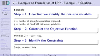 Linear
Programming
Dr. Tushar
Bhatt
Introduction to
LPP
Components of Linear
Programming Problem
Basic Assumption in
LPP
Examples of LPP
Formulation of
LPP
Steps for Mathematical
Formulation of LPP’s
Examples on
Formulation of LPP
Basic
Definitions
Graphical
Method for
solving LPP
Examples on Graphical
method for solving LPP
2.1 Examples on Formulation of LPP - Example - 3 Solution...
Solution:
Step – 1: Here first we identify the decision variables
x = number of scientific calculators produced.
y = number of handheld calculators produced.
Step – 2: Construct the Objective Function
Minimize Z = −20x + 50y.
Step – 3: Identify the Constraints
Subject to constraints
Dr. Tushar Bhatt (Atmiya University, Rajkot) Linear Programming 18 / 49
 