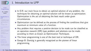 Linear
Programming
Dr. Tushar
Bhatt
Introduction to
LPP
Components of Linear
Programming Problem
Basic Assumption in
LPP
Examples of LPP
Formulation of
LPP
Steps for Mathematical
Formulation of LPP’s
Examples on
Formulation of LPP
Basic
Definitions
Graphical
Method for
solving LPP
Examples on Graphical
method for solving LPP
1. Introduction to LPP
In O.R. our main focus to obtain an optimal solution of any problem, the
techniques for obtaining an optimal solution will be known as optimization.
Optimization is the act of obtaining the best result under given
circumstances.
Optimization can be defined as the process of finding the conditions that give
maximum or minimum value of a function.
Any problem that requires a positive decision to be made can be classified as
an operation research (OR) type problem and solutions can be made
according to them as known as Optimization Techniques.
The linear programming is one of the best tool or technique of OR.
George B. Dantzig is generally recognized as the pioneer of linear
programming.
Dr. Tushar Bhatt (Atmiya University, Rajkot) Linear Programming 5 / 49
 