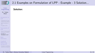 Linear
Programming
Dr. Tushar
Bhatt
Introduction to
LPP
Components of Linear
Programming Problem
Basic Assumption in
LPP
Examples of LPP
Formulation of
LPP
Steps for Mathematical
Formulation of LPP’s
Examples on
Formulation of LPP
Basic
Definitions
Graphical
Method for
solving LPP
Examples on Graphical
method for solving LPP
2.1 Examples on Formulation of LPP - Example - 3 Solution...
Solution:
Dr. Tushar Bhatt (Atmiya University, Rajkot) Linear Programming 20 / 49
 