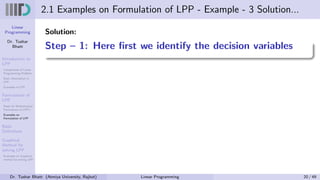 Linear
Programming
Dr. Tushar
Bhatt
Introduction to
LPP
Components of Linear
Programming Problem
Basic Assumption in
LPP
Examples of LPP
Formulation of
LPP
Steps for Mathematical
Formulation of LPP’s
Examples on
Formulation of LPP
Basic
Definitions
Graphical
Method for
solving LPP
Examples on Graphical
method for solving LPP
2.1 Examples on Formulation of LPP - Example - 3 Solution...
Solution:
Step – 1: Here first we identify the decision variables
Dr. Tushar Bhatt (Atmiya University, Rajkot) Linear Programming 20 / 49
 