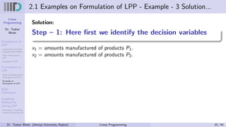 Linear
Programming
Dr. Tushar
Bhatt
Introduction to
LPP
Components of Linear
Programming Problem
Basic Assumption in
LPP
Examples of LPP
Formulation of
LPP
Steps for Mathematical
Formulation of LPP’s
Examples on
Formulation of LPP
Basic
Definitions
Graphical
Method for
solving LPP
Examples on Graphical
method for solving LPP
2.1 Examples on Formulation of LPP - Example - 3 Solution...
Solution:
Step – 1: Here first we identify the decision variables
x1 = amounts manufactured of products P1.
x2 = amounts manufactured of products P2.
Dr. Tushar Bhatt (Atmiya University, Rajkot) Linear Programming 20 / 49
 