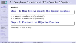 Linear
Programming
Dr. Tushar
Bhatt
Introduction to
LPP
Components of Linear
Programming Problem
Basic Assumption in
LPP
Examples of LPP
Formulation of
LPP
Steps for Mathematical
Formulation of LPP’s
Examples on
Formulation of LPP
Basic
Definitions
Graphical
Method for
solving LPP
Examples on Graphical
method for solving LPP
2.1 Examples on Formulation of LPP - Example - 3 Solution...
Solution:
Step – 1: Here first we identify the decision variables
x1 = amounts manufactured of products P1.
x2 = amounts manufactured of products P2.
Step – 2: Construct the Objective Function
Minimize Z = 50x1 + 60x2.
Dr. Tushar Bhatt (Atmiya University, Rajkot) Linear Programming 20 / 49
 