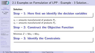 Linear
Programming
Dr. Tushar
Bhatt
Introduction to
LPP
Components of Linear
Programming Problem
Basic Assumption in
LPP
Examples of LPP
Formulation of
LPP
Steps for Mathematical
Formulation of LPP’s
Examples on
Formulation of LPP
Basic
Definitions
Graphical
Method for
solving LPP
Examples on Graphical
method for solving LPP
2.1 Examples on Formulation of LPP - Example - 3 Solution...
Solution:
Step – 1: Here first we identify the decision variables
x1 = amounts manufactured of products P1.
x2 = amounts manufactured of products P2.
Step – 2: Construct the Objective Function
Minimize Z = 50x1 + 60x2.
Step – 3: Identify the Constraints
Dr. Tushar Bhatt (Atmiya University, Rajkot) Linear Programming 20 / 49
 