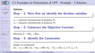 Linear
Programming
Dr. Tushar
Bhatt
Introduction to
LPP
Components of Linear
Programming Problem
Basic Assumption in
LPP
Examples of LPP
Formulation of
LPP
Steps for Mathematical
Formulation of LPP’s
Examples on
Formulation of LPP
Basic
Definitions
Graphical
Method for
solving LPP
Examples on Graphical
method for solving LPP
2.1 Examples on Formulation of LPP - Example - 3 Solution...
Solution:
Step – 1: Here first we identify the decision variables
x1 = amounts manufactured of products P1.
x2 = amounts manufactured of products P2.
Step – 2: Construct the Objective Function
Minimize Z = 50x1 + 60x2.
Step – 3: Identify the Constraints
Subject to constraints
2x1 + x2 ≤ 300, 3x1 + 4x2 ≤ 509, 4x1 + 7x2 ≤ 812, x1 ⩾ 0, x2 ⩾ 0.
Dr. Tushar Bhatt (Atmiya University, Rajkot) Linear Programming 20 / 49
 
