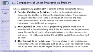 Linear
Programming
Dr. Tushar
Bhatt
Introduction to
LPP
Components of Linear
Programming Problem
Basic Assumption in
LPP
Examples of LPP
Formulation of
LPP
Steps for Mathematical
Formulation of LPP’s
Examples on
Formulation of LPP
Basic
Definitions
Graphical
Method for
solving LPP
Examples on Graphical
method for solving LPP
1.1 Components of Linear Programming Problem
A linear programming problem (LPP) consists of three components namely,
1 Decision Variables or Activities: It refers to the activities that are
competing one another for sharing the resources available. These variables
are usually inter-related in terms of utilization of resources and need
simultaneous solutions. All the decision variables are considered as
continuous, controllable and non-negative.
2 The Objective or Goal: A linear programming problem must have an
objective which should be clearly identifiable and measurable in quantitative
terms. It could be of profit (sales) maximization, cost (time) minimization
and so on. The relationship among the variables representing objective must
be linear.
3 The Constraints or Restrictions: There are always certain limitations or
constraints on the use of resources, such as labor, space, raw material, money
and many more that limit the degree to which an objective can be achieved.
Dr. Tushar Bhatt (Atmiya University, Rajkot) Linear Programming 6 / 49
 