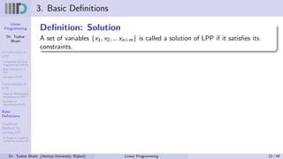 Linear
Programming
Dr. Tushar
Bhatt
Introduction to
LPP
Components of Linear
Programming Problem
Basic Assumption in
LPP
Examples of LPP
Formulation of
LPP
Steps for Mathematical
Formulation of LPP’s
Examples on
Formulation of LPP
Basic
Definitions
Graphical
Method for
solving LPP
Examples on Graphical
method for solving LPP
3. Basic Definitions
Definition: Solution
A set of variables {x1, x2, ...xn+m} is called a solution of LPP if it satisfies its
constraints.
Dr. Tushar Bhatt (Atmiya University, Rajkot) Linear Programming 22 / 49
 
