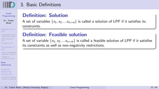 Linear
Programming
Dr. Tushar
Bhatt
Introduction to
LPP
Components of Linear
Programming Problem
Basic Assumption in
LPP
Examples of LPP
Formulation of
LPP
Steps for Mathematical
Formulation of LPP’s
Examples on
Formulation of LPP
Basic
Definitions
Graphical
Method for
solving LPP
Examples on Graphical
method for solving LPP
3. Basic Definitions
Definition: Solution
A set of variables {x1, x2, ...xn+m} is called a solution of LPP if it satisfies its
constraints.
Definition: Feasible solution
A set of variable {x1, x2, ...xn+m} is called a feasible solution of LPP if it satisfies
its constraints as well as non-negativity restrictions.
Dr. Tushar Bhatt (Atmiya University, Rajkot) Linear Programming 22 / 49
 