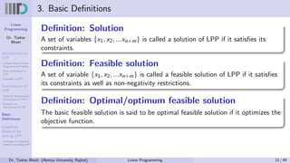 Linear
Programming
Dr. Tushar
Bhatt
Introduction to
LPP
Components of Linear
Programming Problem
Basic Assumption in
LPP
Examples of LPP
Formulation of
LPP
Steps for Mathematical
Formulation of LPP’s
Examples on
Formulation of LPP
Basic
Definitions
Graphical
Method for
solving LPP
Examples on Graphical
method for solving LPP
3. Basic Definitions
Definition: Solution
A set of variables {x1, x2, ...xn+m} is called a solution of LPP if it satisfies its
constraints.
Definition: Feasible solution
A set of variable {x1, x2, ...xn+m} is called a feasible solution of LPP if it satisfies
its constraints as well as non-negativity restrictions.
Definition: Optimal/optimum feasible solution
The basic feasible solution is said to be optimal feasible solution if it optimizes the
objective function.
Dr. Tushar Bhatt (Atmiya University, Rajkot) Linear Programming 22 / 49
 
