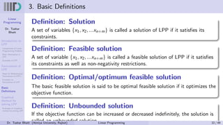 Linear
Programming
Dr. Tushar
Bhatt
Introduction to
LPP
Components of Linear
Programming Problem
Basic Assumption in
LPP
Examples of LPP
Formulation of
LPP
Steps for Mathematical
Formulation of LPP’s
Examples on
Formulation of LPP
Basic
Definitions
Graphical
Method for
solving LPP
Examples on Graphical
method for solving LPP
3. Basic Definitions
Definition: Solution
A set of variables {x1, x2, ...xn+m} is called a solution of LPP if it satisfies its
constraints.
Definition: Feasible solution
A set of variable {x1, x2, ...xn+m} is called a feasible solution of LPP if it satisfies
its constraints as well as non-negativity restrictions.
Definition: Optimal/optimum feasible solution
The basic feasible solution is said to be optimal feasible solution if it optimizes the
objective function.
Definition: Unbounded solution
If the objective function can be increased or decreased indefinitely, the solution is
called an unbounded solution.
Dr. Tushar Bhatt (Atmiya University, Rajkot) Linear Programming 22 / 49
 