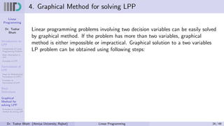 Linear
Programming
Dr. Tushar
Bhatt
Introduction to
LPP
Components of Linear
Programming Problem
Basic Assumption in
LPP
Examples of LPP
Formulation of
LPP
Steps for Mathematical
Formulation of LPP’s
Examples on
Formulation of LPP
Basic
Definitions
Graphical
Method for
solving LPP
Examples on Graphical
method for solving LPP
4. Graphical Method for solving LPP
Linear programming problems involving two decision variables can be easily solved
by graphical method. If the problem has more than two variables, graphical
method is either impossible or impractical. Graphical solution to a two variables
LP problem can be obtained using following steps:
Dr. Tushar Bhatt (Atmiya University, Rajkot) Linear Programming 24 / 49
 