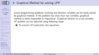 Linear
Programming
Dr. Tushar
Bhatt
Introduction to
LPP
Components of Linear
Programming Problem
Basic Assumption in
LPP
Examples of LPP
Formulation of
LPP
Steps for Mathematical
Formulation of LPP’s
Examples on
Formulation of LPP
Basic
Definitions
Graphical
Method for
solving LPP
Examples on Graphical
method for solving LPP
4. Graphical Method for solving LPP
Linear programming problems involving two decision variables can be easily solved
by graphical method. If the problem has more than two variables, graphical
method is either impossible or impractical. Graphical solution to a two variables
LP problem can be obtained using following steps:
1 To convert all constraints into equations.
Dr. Tushar Bhatt (Atmiya University, Rajkot) Linear Programming 24 / 49
 