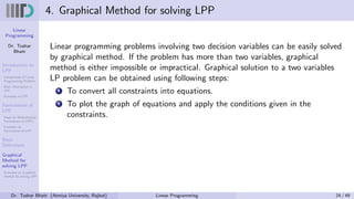 Linear
Programming
Dr. Tushar
Bhatt
Introduction to
LPP
Components of Linear
Programming Problem
Basic Assumption in
LPP
Examples of LPP
Formulation of
LPP
Steps for Mathematical
Formulation of LPP’s
Examples on
Formulation of LPP
Basic
Definitions
Graphical
Method for
solving LPP
Examples on Graphical
method for solving LPP
4. Graphical Method for solving LPP
Linear programming problems involving two decision variables can be easily solved
by graphical method. If the problem has more than two variables, graphical
method is either impossible or impractical. Graphical solution to a two variables
LP problem can be obtained using following steps:
1 To convert all constraints into equations.
2 To plot the graph of equations and apply the conditions given in the
constraints.
Dr. Tushar Bhatt (Atmiya University, Rajkot) Linear Programming 24 / 49
 