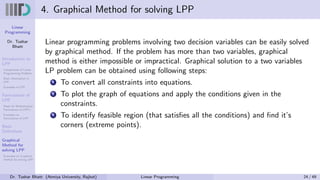 Linear
Programming
Dr. Tushar
Bhatt
Introduction to
LPP
Components of Linear
Programming Problem
Basic Assumption in
LPP
Examples of LPP
Formulation of
LPP
Steps for Mathematical
Formulation of LPP’s
Examples on
Formulation of LPP
Basic
Definitions
Graphical
Method for
solving LPP
Examples on Graphical
method for solving LPP
4. Graphical Method for solving LPP
Linear programming problems involving two decision variables can be easily solved
by graphical method. If the problem has more than two variables, graphical
method is either impossible or impractical. Graphical solution to a two variables
LP problem can be obtained using following steps:
1 To convert all constraints into equations.
2 To plot the graph of equations and apply the conditions given in the
constraints.
3 To identify feasible region (that satisfies all the conditions) and find it’s
corners (extreme points).
Dr. Tushar Bhatt (Atmiya University, Rajkot) Linear Programming 24 / 49
 