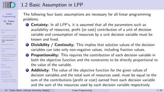 Linear
Programming
Dr. Tushar
Bhatt
Introduction to
LPP
Components of Linear
Programming Problem
Basic Assumption in
LPP
Examples of LPP
Formulation of
LPP
Steps for Mathematical
Formulation of LPP’s
Examples on
Formulation of LPP
Basic
Definitions
Graphical
Method for
solving LPP
Examples on Graphical
method for solving LPP
1.2 Basic Assumption in LPP
The following four basic assumptions are necessary for all linear programming
problems:
1 Certainty: In all LPP’s, it is assumed that all the parameters such as
availability of resources, profit (or cost) contribution of a unit of decision
variable and consumption of resources by a unit decision variable must be
known and fixed.
2 Divisibility / Continuity: This implies that solution values of the decision
variables can take only non-negative values, including fraction values.
3 Proportionality: This requires the contribution of each decision variable in
both the objective function and the constraints to be directly proportional to
the value of the variable.
4 Additivity: The value of the objective function for the given values of
decision variables and the total sum of resources used, must be equal to the
sum of the contributions (profit or cost) earned from each decision variable
and the sum of the resources used by each decision variable respectively.
Dr. Tushar Bhatt (Atmiya University, Rajkot) Linear Programming 7 / 49
 
