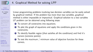 Linear
Programming
Dr. Tushar
Bhatt
Introduction to
LPP
Components of Linear
Programming Problem
Basic Assumption in
LPP
Examples of LPP
Formulation of
LPP
Steps for Mathematical
Formulation of LPP’s
Examples on
Formulation of LPP
Basic
Definitions
Graphical
Method for
solving LPP
Examples on Graphical
method for solving LPP
4. Graphical Method for solving LPP
Linear programming problems involving two decision variables can be easily solved
by graphical method. If the problem has more than two variables, graphical
method is either impossible or impractical. Graphical solution to a two variables
LP problem can be obtained using following steps:
1 To convert all constraints into equations.
2 To plot the graph of equations and apply the conditions given in the
constraints.
3 To identify feasible region (that satisfies all the conditions) and find it’s
corners (extreme points).
4 To test the maximum / minimum value of objective function for these
corners.
Dr. Tushar Bhatt (Atmiya University, Rajkot) Linear Programming 24 / 49
 