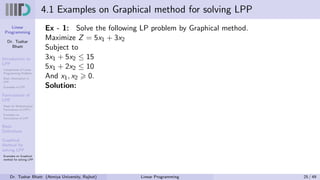 Linear
Programming
Dr. Tushar
Bhatt
Introduction to
LPP
Components of Linear
Programming Problem
Basic Assumption in
LPP
Examples of LPP
Formulation of
LPP
Steps for Mathematical
Formulation of LPP’s
Examples on
Formulation of LPP
Basic
Definitions
Graphical
Method for
solving LPP
Examples on Graphical
method for solving LPP
4.1 Examples on Graphical method for solving LPP
Ex - 1: Solve the following LP problem by Graphical method.
Maximize Z = 5x1 + 3x2
Subject to
3x1 + 5x2 ≤ 15
5x1 + 2x2 ≤ 10
And x1, x2 ⩾ 0.
Solution:
Dr. Tushar Bhatt (Atmiya University, Rajkot) Linear Programming 25 / 49
 