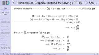 Linear
Programming
Dr. Tushar
Bhatt
Introduction to
LPP
Components of Linear
Programming Problem
Basic Assumption in
LPP
Examples of LPP
Formulation of
LPP
Steps for Mathematical
Formulation of LPP’s
Examples on
Formulation of LPP
Basic
Definitions
Graphical
Method for
solving LPP
Examples on Graphical
method for solving LPP
4.1 Examples on Graphical method for solving LPP; Ex - 1: Solu...
Consider equation − − − − − − (1) × 2 – equation − − − − − − (2) × 5 we get
(1) =⇒ 3x1 + 5x2 = 15 =⇒ x1 + 10x2 = 30
(2) =⇒ 5x1 + 2x2 = 10 =⇒ 25x1 + 10x2 = 50
−19x1 = −20
=⇒ x1 =
20
19
Put x1 = 20
19 in equation (1), we get
(2) =⇒ 3x1 + 5x2 = 15
=⇒ 3(20/19) + 5x2 = 15
=⇒ 60 + 95x2 = 285
=⇒ x2 =
45
19
Dr. Tushar Bhatt (Atmiya University, Rajkot) Linear Programming 28 / 49
 