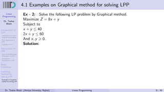 Linear
Programming
Dr. Tushar
Bhatt
Introduction to
LPP
Components of Linear
Programming Problem
Basic Assumption in
LPP
Examples of LPP
Formulation of
LPP
Steps for Mathematical
Formulation of LPP’s
Examples on
Formulation of LPP
Basic
Definitions
Graphical
Method for
solving LPP
Examples on Graphical
method for solving LPP
4.1 Examples on Graphical method for solving LPP
Ex - 2: Solve the following LP problem by Graphical method.
Maximize Z = 8x + y
Subject to
x + y ≤ 40
2x + y ≤ 60
And x, y ⩾ 0.
Solution:
Dr. Tushar Bhatt (Atmiya University, Rajkot) Linear Programming 31 / 49
 