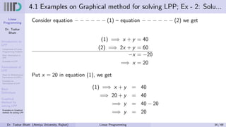 Linear
Programming
Dr. Tushar
Bhatt
Introduction to
LPP
Components of Linear
Programming Problem
Basic Assumption in
LPP
Examples of LPP
Formulation of
LPP
Steps for Mathematical
Formulation of LPP’s
Examples on
Formulation of LPP
Basic
Definitions
Graphical
Method for
solving LPP
Examples on Graphical
method for solving LPP
4.1 Examples on Graphical method for solving LPP; Ex - 2: Solu...
Consider equation − − − − − − (1) – equation − − − − − − (2) we get
(1) =⇒ x + y = 40
(2) =⇒ 2x + y = 60
−x = −20
=⇒ x = 20
Put x = 20 in equation (1), we get
(1) =⇒ x + y = 40
=⇒ 20 + y = 40
=⇒ y = 40 − 20
=⇒ y = 20
Dr. Tushar Bhatt (Atmiya University, Rajkot) Linear Programming 34 / 49
 