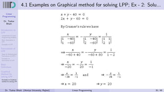 Linear
Programming
Dr. Tushar
Bhatt
Introduction to
LPP
Components of Linear
Programming Problem
Basic Assumption in
LPP
Examples of LPP
Formulation of
LPP
Steps for Mathematical
Formulation of LPP’s
Examples on
Formulation of LPP
Basic
Definitions
Graphical
Method for
solving LPP
Examples on Graphical
method for solving LPP
4.1 Examples on Graphical method for solving LPP; Ex - 2: Solu...
Dr. Tushar Bhatt (Atmiya University, Rajkot) Linear Programming 35 / 49
 