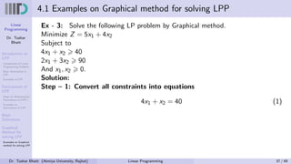 Linear
Programming
Dr. Tushar
Bhatt
Introduction to
LPP
Components of Linear
Programming Problem
Basic Assumption in
LPP
Examples of LPP
Formulation of
LPP
Steps for Mathematical
Formulation of LPP’s
Examples on
Formulation of LPP
Basic
Definitions
Graphical
Method for
solving LPP
Examples on Graphical
method for solving LPP
4.1 Examples on Graphical method for solving LPP
Ex - 3: Solve the following LP problem by Graphical method.
Minimize Z = 5x1 + 4x2
Subject to
4x1 + x2 ⩾ 40
2x1 + 3x2 ⩾ 90
And x1, x2 ⩾ 0.
Solution:
Step – 1: Convert all constraints into equations
4x1 + x2 = 40 (1)
Dr. Tushar Bhatt (Atmiya University, Rajkot) Linear Programming 37 / 49
 