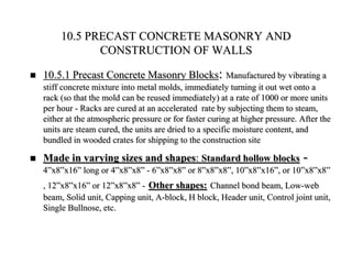 10.5 PRECAST CONCRETE MASONRY AND
CONSTRUCTION OF WALLS
 10.5.1 Precast Concrete Masonry Blocks: Manufactured by vibrating a
stiff concrete mixture into metal molds, immediately turning it out wet onto a
rack (so that the mold can be reused immediately) at a rate of 1000 or more units
per hour - Racks are cured at an accelerated rate by subjecting them to steam,
either at the atmospheric pressure or for faster curing at higher pressure. After the
units are steam cured, the units are dried to a specific moisture content, and
bundled in wooded crates for shipping to the construction site
 Made in varying sizes and shapes: Standard hollow blocks -
4”x8”x16” long or 4”x8”x8” - 6”x8”x8” or 8”x8”x8”, 10”x8”x16”, or 10”x8”x8”
, 12”x8”x16” or 12”x8”x8” - Other shapes: Channel bond beam, Low-web
beam, Solid unit, Capping unit, A-block, H block, Header unit, Control joint unit,
Single Bullnose, etc.
 