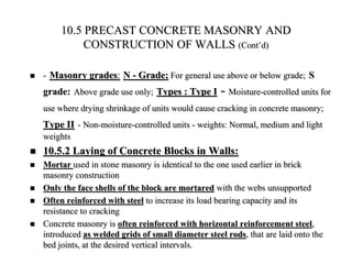 10.5 PRECAST CONCRETE MASONRY AND
CONSTRUCTION OF WALLS (Cont’d)
 - Masonry grades: N - Grade; For general use above or below grade; S
grade: Above grade use only; Types : Type I - Moisture-controlled units for
use where drying shrinkage of units would cause cracking in concrete masonry;
Type II - Non-moisture-controlled units - weights: Normal, medium and light
weights
 10.5.2 Laying of Concrete Blocks in Walls:
 Mortar used in stone masonry is identical to the one used earlier in brick
masonry construction
 Only the face shells of the block are mortared with the webs unsupported
 Often reinforced with steel to increase its load bearing capacity and its
resistance to cracking
 Concrete masonry is often reinforced with horizontal reinforcement steel,
introduced as welded grids of small diameter steel rods, that are laid onto the
bed joints, at the desired vertical intervals.
 