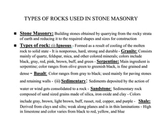 TYPES OF ROCKS USED IN STONE MASONRY
 Stone Masonry: Building stones obtained by quarrying from the rocky strata
of earth and reducing it to the required shapes and sizes for construction
 Types of rock: (i) Igneous - Formed as a result of cooling of the molten
rock to solid state - It is nonporous, hard, strong and durable - Granite: Consists
mainly of quartz, feldspar, mica, and other colored minerals; colors include
black, gray, red, pink, brown, buff, and green - Serpentine: Main ingredient is
serpentine; color ranges from olive green to greenish black, is fine grained and
dense - Basalt: Color ranges from gray to black; used mainly for paving stones
and retaining walls - (ii) Sedimentary: Sediments deposited by the action of
water or wind gets consolidated to a rock - Sandstone: Sedimentary rock
composed of sand sized grains made of silica, iron oxide and clay - Colors
include gray, brown, light brown, buff, russet, red, copper, and purple - Shale:
Derived from clays and silts; weak along planes and is in thin laminations - High
in limestone and color varies from black to red, yellow, and blue
 