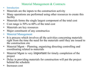 Material Management & Contracts
• Introduction
• Materials are the inputs to the construction activity
• Many operations are performed using other resources to create this
facility
• Materials forms the single largest component of the total cost
• Cost range is 50% to 60% of the total cost
• Materials are key resources
• Major constituent of any construction
• Material Management
• It is process which involves all the activities concerning materials
right from the time the need for the materials until they are issued to
the construction site
• Material Mgmt – Planning, organizing directing controlling and
coordinating related to materials
• Material Mgmt is very important for timely completion of the
project
• Delay in providing materials for construction will put the project
behind the schedule
• Increases cost
 
