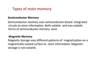 Types of main memory
Semiconductor Memory
Semiconductor memory uses semiconductor-based integrated
circuits to store information. Both volatile and non-volatile
forms of semiconductor memory exist.
Magnetic Memory
Magnetic storage uses different patterns of magnetization on a
magnetically coated surface to store information. Magnetic
storage is non-volatile.
 