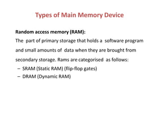 Random access memory (RAM):
The part of primary storage that holds a software program
and small amounts of data when they are brought from
secondary storage. Rams are categorised as follows:
– SRAM (Static RAM) (flip-flop gates)
– DRAM (Dynamic RAM)
Types of Main Memory Device
 