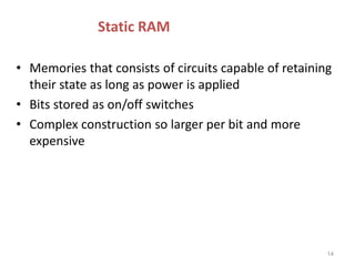 Static RAM
• Memories that consists of circuits capable of retaining
their state as long as power is applied
• Bits stored as on/off switches
• Complex construction so larger per bit and more
expensive
14
 