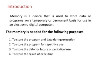 Introduction
Memory is a device that is used to store data or
programs on a temporary or permanent basis for use in
an electronic digital computer.
The memory is needed for the following purposes:
1. To store the program and data during execution
2. To store the program for repetitive use
3. To store the data for future or periodical use
4. To store the result of execution
 